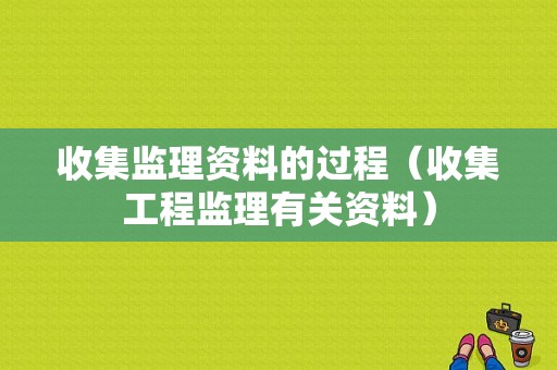 收集监理资料的过程（收集工程监理有关资料）-图1