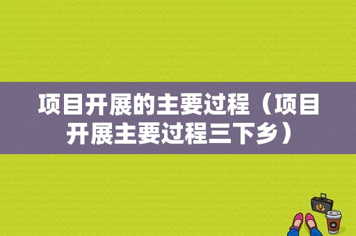 项目开展的主要过程（项目开展主要过程三下乡）